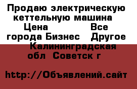 Продаю электрическую кеттельную машина › Цена ­ 50 000 - Все города Бизнес » Другое   . Калининградская обл.,Советск г.